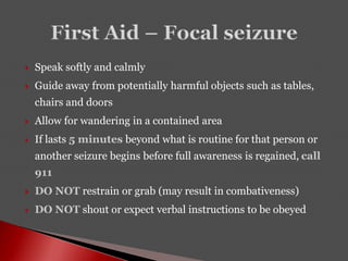  Speak softly and calmly
 Guide away from potentially harmful objects such as tables,
chairs and doors
 Allow for wandering in a contained area
 If lasts 5 minutes beyond what is routine for that person or
another seizure begins before full awareness is regained, call
911
 DO NOT restrain or grab (may result in combativeness)
 DO NOT shout or expect verbal instructions to be obeyed
 