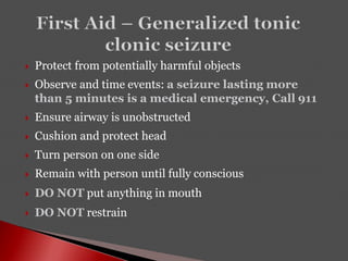  Protect from potentially harmful objects
 Observe and time events: a seizure lasting more
than 5 minutes is a medical emergency, Call 911
 Ensure airway is unobstructed
 Cushion and protect head
 Turn person on one side
 Remain with person until fully conscious
 DO NOT put anything in mouth
 DO NOT restrain
 