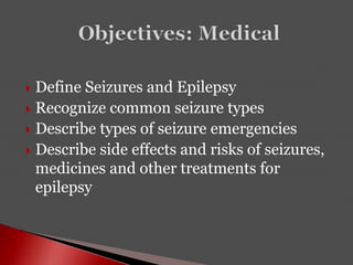  Define Seizures and Epilepsy
 Recognize common seizure types
 Describe types of seizure emergencies
 Describe side effects and risks of seizures,
medicines and other treatments for
epilepsy
 