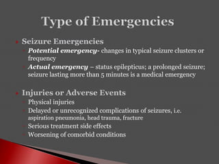  Seizure Emergencies
◦ Potential emergency- changes in typical seizure clusters or
frequency
◦ Actual emergency – status epilepticus; a prolonged seizure;
seizure lasting more than 5 minutes is a medical emergency
 Injuries or Adverse Events
◦ Physical injuries
◦ Delayed or unrecognized complications of seizures, i.e.
aspiration pneumonia, head trauma, fracture
◦ Serious treatment side effects
◦ Worsening of comorbid conditions
 