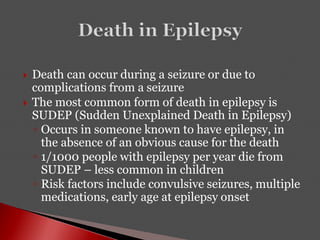  Death can occur during a seizure or due to
complications from a seizure
 The most common form of death in epilepsy is
SUDEP (Sudden Unexplained Death in Epilepsy)
◦ Occurs in someone known to have epilepsy, in
the absence of an obvious cause for the death
◦ 1/1000 people with epilepsy per year die from
SUDEP – less common in children
◦ Risk factors include convulsive seizures, multiple
medications, early age at epilepsy onset
 