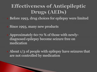  Before 1993, drug choices for epilepsy were limited
 Since 1993, many new products
 Approximately 60-70 % of those with newly-
diagnosed epilepsy become seizure free on
medication
 About 1/3 of people with epilepsy have seizures that
are not controlled by medication
 