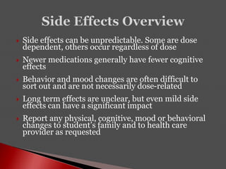  Side effects can be unpredictable. Some are dose
dependent, others occur regardless of dose
 Newer medications generally have fewer cognitive
effects
 Behavior and mood changes are often difficult to
sort out and are not necessarily dose-related
 Long term effects are unclear, but even mild side
effects can have a significant impact
 Report any physical, cognitive, mood or behavioral
changes to student’s family and to health care
provider as requested
 