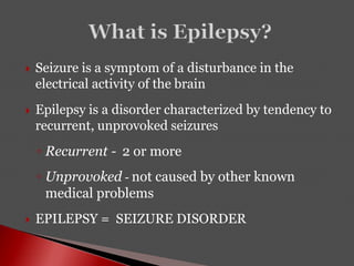  Seizure is a symptom of a disturbance in the
electrical activity of the brain
 Epilepsy is a disorder characterized by tendency to
recurrent, unprovoked seizures
◦ Recurrent - 2 or more
◦ Unprovoked - not caused by other known
medical problems
 EPILEPSY = SEIZURE DISORDER
 