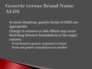  In most situations, generic forms of AEDs are
appropriate
 Change in seizures or side effects may occur
Switching between formulations is the major
concern
◦ From brand to generic or generic to brand
◦ From one generic manufacturer to another
 