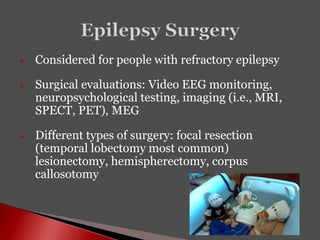  Considered for people with refractory epilepsy
 Surgical evaluations: Video EEG monitoring,
neuropsychological testing, imaging (i.e., MRI,
SPECT, PET), MEG
 Different types of surgery: focal resection
(temporal lobectomy most common)
lesionectomy, hemispherectomy, corpus
callosotomy
 