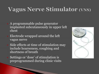  A programmable pulse generator
implanted subcutaneously in upper left
chest
 Electrode wrapped around the left
vagus nerve
 Side effects at time of stimulation may
include hoarseness, coughing and
shortness of breath
 Settings or ‘dose’ of stimulation is
preprogrammed during clinic visits
 