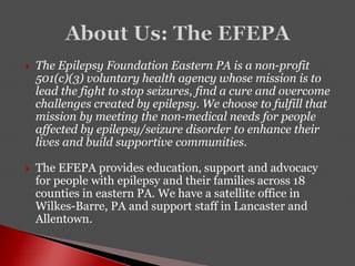 The Epilepsy Foundation Eastern PA is a non-profit
501(c)(3) voluntary health agency whose mission is to
lead the fight to stop seizures, find a cure and overcome
challenges created by epilepsy. We choose to fulfill that
mission by meeting the non-medical needs for people
affected by epilepsy/seizure disorder to enhance their
lives and build supportive communities.
 The EFEPA provides education, support and advocacy
for people with epilepsy and their families across 18
counties in eastern PA. We have a satellite office in
Wilkes-Barre, PA and support staff in Lancaster and
Allentown.
 