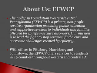 The Epilepsy Foundation Western/Central
Pennsylvania (EFWCP) is a private, non-profit
service organization providing public education
and supportive services to individuals and families
affected by epilepsy/seizure disorders. Our mission
is to lead the fight to stop seizures, find a cure and
overcome challenges created by epilepsy.
 With offices in Pittsburg, Harrisburg and
Johnstown, the EFWCP offers services to residents
in 49 counties throughout western and central PA.
 