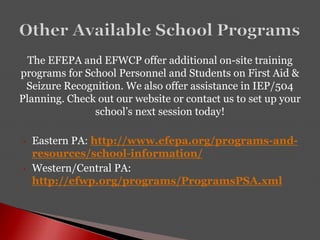 The EFEPA and EFWCP offer additional on-site training
programs for School Personnel and Students on First Aid &
Seizure Recognition. We also offer assistance in IEP/504
Planning. Check out our website or contact us to set up your
school’s next session today!
• Eastern PA: http://www.efepa.org/programs-and-
resources/school-information/
• Western/Central PA:
http://efwp.org/programs/ProgramsPSA.xml
 