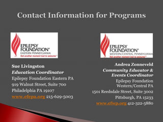 Sue Livingston
Education Coordinator
Epilepsy Foundation Eastern PA
919 Walnut Street, Suite 700
Philadelphia PA 19107
www.efepa.org 215-629-5003
Andrea Zonneveld
Community Educator &
Events Coordinator
Epilepsy Foundation
Western/Central PA
1501 Reedsdale Street, Suite 3002
Pittsburgh, PA 15233
www.efwp.org 412-322-5880
 