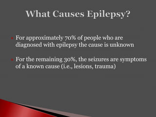  For approximately 70% of people who are
diagnosed with epilepsy the cause is unknown
 For the remaining 30%, the seizures are symptoms
of a known cause (i.e., lesions, trauma)
 