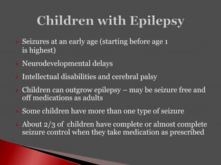 Seizures at an early age (starting before age 1
is highest)
 Neurodevelopmental delays
 Intellectual disabilities and cerebral palsy
 Children can outgrow epilepsy – may be seizure free and
off medications as adults
 Some children have more than one type of seizure
 About 2/3 of children have complete or almost complete
seizure control when they take medication as prescribed
 