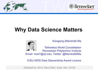 TWC 
Why Data Science Matters 
Xiaogang (Marshall) Ma 
Tetherless World Constellation 
Rensselaer Polytechnic Institute 
Email: max7@rpi.edu; Twitter: @MarshallXMa 
ICSU-WDS Data Stewardship Award Lecture 
SciDataCon 2014, New Delhi, India, Nov. 02-05 
 