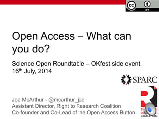 Open Access – What can
you do?
Joe McArthur - @mcarthur_joe
Assistant Director, Right to Research Coalition
Co-founder and Co-Lead of the Open Access Button
Science Open Roundtable – OKfest side event
16th July, 2014
 