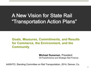 Goals, Measures, Commitments, and Results 
for Commerce, the Environment, and the 
Community 
Michael Sussman, President 
OnTrackAmerica and Strategic Rail Finance 
AASHTO, Standing Committee on Rail Transportation, 2014, Denver, Co. 
 
