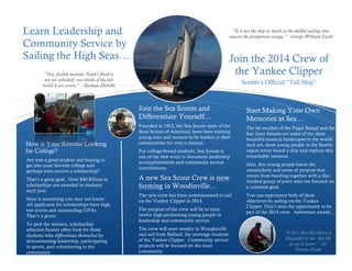Learn Leadership and
Community Service by
Sailing the High Seas…

"It is not the ship so much as the skillful sailing that
assures the prosperous voyage.” - George William Curtis

Join the 2014 Crew of
the Yankee Clipper

"Yea, foolish mortals, Noah's flood is
not yet subsided; two thirds of the fair
world it yet covers." - Herman Melville

Seattle’s Official “Tall Ship”

Join the Sea Scouts and
Differentiate Yourself…

How is Your Resume Looking
for College?
Are you a good student and hoping to
get into your favorite college and
perhaps even receive a scholarship?
That’s a great goal. Over $40 Billion in
scholarships are awarded to students
each year.
Here is something you may not know:
All applicants for scholarships have high
test scores and outstanding GPAs.
That’s a given.
To pick the winners, scholarship
selection boards often look for those
students who differentiate themselves by
demonstrating leadership, participating
in sports, and volunteering in the
community.

Start Making Your Own
Memories at Sea…

Founded in 1912, the Sea Scouts (part of the
Boys Scouts of America), have been training
young men and women to be leaders in their
communities for over a century.

The far reaches of the Puget Sound and the
San Juan Islands are some of the most
beautiful nautical landscapes in the world.
And yet, most young people in the Seattle
region never board a ship and explore this
remarkable resource.

For college-bound students, Sea Scouts is
one of the best ways to document leadership
accomplishments and community service
contributions.

A new Sea Scout Crew is now
forming in Woodinville…
The new crew has been commissioned to sail
on the Yankee Clipper in 2014.
The purpose of the crew will be to train
twelve high-performing young people in
leadership and community service.
The crew will meet weekly in Woodinville
and sail from Ballard, the moorage location
of the Yankee Clipper. Community service
projects will be focused on the local
community.

Also, few young people know the
camaraderie and sense of purpose that
comes from banding together with a likeminded group of peers who are focused on
a common goal.
You can experience both of these
objectives by sailing on the Yankee
Clipper. Don’t miss the opportunity to be
part of the 2014 crew. Adventure awaits…

"It isn't that life ashore is
distasteful to me. But life
at sea is better.” -Sir
Francis Drake

 