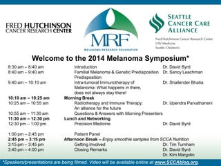 Welcome to the 2014 Melanoma Symposium*
8:30 am – 8:40 am Introduction Dr. David Byrd
8:40 am – 9:40 am Familial Melanoma & Genetic Predisposition Dr. Sancy Leachman
Predisposition
9:40 am – 10:10 am Intra-tumoral Immunotherapy of Dr. Shailender Bhatia
Melanoma: What happens in there,
does not always stay there!
10:10 am – 10:25 am Morning Break
10:25 am – 10:55 am Radiotherapy and Immune Therapy: Dr. Upendra Parvathaneni
An alliance for the future
10:55 am – 11:30 am Questions & Answers with Morning Presenters
11:30 am – 12:30 pm Lunch and Networking
12:30 pm – 1:00 pm Precision Medicine Dr. David Byrd
1:00 pm – 2:45 pm Patient Panel
2:45 pm – 3:15 pm Afternoon Break – Enjoy smoothie samples from SCCA Nutrition
3:15 pm – 3:45 pm Getting Involved Dr. Tim Turnham
3:45 pm – 4:00 pm Closing Remarks Dr. David Byrd
Dr. Kim Margolin
*Speakers/presentations are being filmed. Video will be available online at www.SCCAblog.org.
 