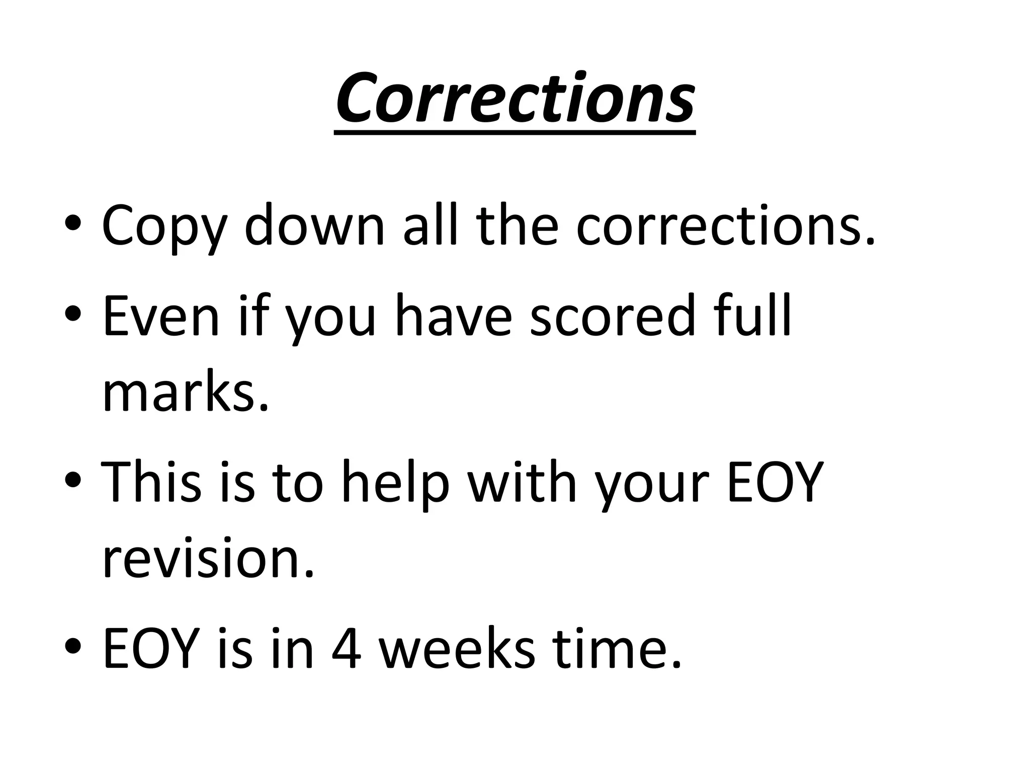 Corrections 
• Copy down all the corrections. 
• Even if you have scored full 
marks. 
• This is to help with your EOY 
revision. 
• EOY is in 4 weeks time. 
 