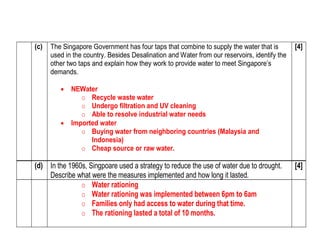 (c) The Singapore Government has four taps that combine to supply the water that is 
used in the country. Besides Desalination and Water from our reservoirs, identify the 
other two taps and explain how they work to provide water to meet Singapore’s 
demands. 
 NEWater 
o Recycle waste water 
o Undergo filtration and UV cleaning 
o Able to resolve industrial water needs 
 Imported water 
o Buying water from neighboring countries (Malaysia and 
Indonesia) 
o Cheap source or raw water. 
[4] 
(d) In the 1960s, Singpoare used a strategy to reduce the use of water due to drought. 
Describe what were the measures implemented and how long it lasted. 
[4] 
o Water rationing 
o Water rationing was implemented between 6pm to 6am 
o Families only had access to water during that time. 
o The rationing lasted a total of 10 months. 
 