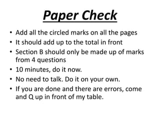 Paper Check 
• Add all the circled marks on all the pages 
• It should add up to the total in front 
• Section B should only be made up of marks 
from 4 questions 
• 10 minutes, do it now. 
• No need to talk. Do it on your own. 
• If you are done and there are errors, come 
and Q up in front of my table. 
 