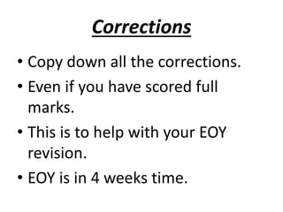 Corrections 
• Copy down all the corrections. 
• Even if you have scored full 
marks. 
• This is to help with your EOY 
revision. 
• EOY is in 4 weeks time. 
 