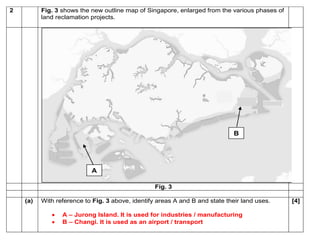 2 Fig. 3 shows the new outline map of Singapore, enlarged from the various phases of 
land reclamation projects. 
Fig. 3 
(a) With reference to Fig. 3 above, identify areas A and B and state their land uses. 
 A – Jurong Island. It is used for industries / manufacturing 
 B – Changi. It is used as an airport / transport 
[4] 
A 
B 
 