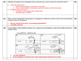 (b) Identify ad explain two strategies that countries can use to solve the need for land? 
 Intensify agriculture 
o Use of technology to increase crop yield 
o Use of technology to decrease space needed (vertical farming) 
 Multiple urban landuse 
o Combine uses (retail with residential) 
o Shophouses / SOHO 
[6] 
(a) Why is land reclamation necessary in Singapore? State the name of the main reclamation 
method used in Singapore. 
 Due to small land area / increasing population 
 Landfill method 
[2] 
(b) Using only a fully labelled diagram (s), explain how Singapore uses the landfill method to 
reclaim land. 
 1m per diagram 
 Each diagram should come with appropriate labels [1m each] 
[8] 
 
