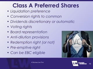 Class A Preferred Shares
• Liquidation preference
• Conversion rights to common
• Dividends discretionary or automatic
• Voting rights
• Board representation
• Anti-dilution provisions
• Redemption right (or not)
• Pre-emptive right
• Can be EBC eligible
10
 