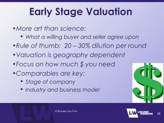 Early Stage Valuation
•More art than science:
 What a willing buyer and seller agree upon
•Rule of thumb: 20 – 30% dilution per round
•Valuation is geography dependent
•Focus on how much $ you need
•Comparables are key:
 Stage of company
 Industry and business model
16
 