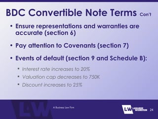 BDC Convertible Note Terms Con’t
• Ensure representations and warranties are
accurate (section 6)
• Pay attention to Covenants (section 7)
• Events of default (section 9 and Schedule B):
 Interest rate increases to 20%
 Valuation cap decreases to 750K
 Discount increases to 25%
24
 