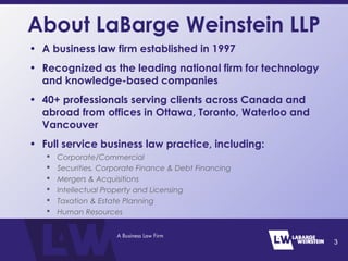 About LaBarge Weinstein LLP
• A business law firm established in 1997
• Recognized as the leading national firm for technology
and knowledge-based companies
• 40+ professionals serving clients across Canada and
abroad from offices in Ottawa, Toronto, Waterloo and
Vancouver
• Full service business law practice, including:
 Corporate/Commercial
 Securities, Corporate Finance & Debt Financing
 Mergers & Acquisitions
 Intellectual Property and Licensing
 Taxation & Estate Planning
 Human Resources
3
 