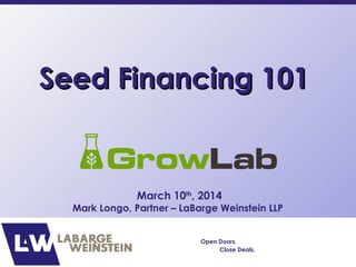 Seed Financing 101Seed Financing 101
March 10th
, 2014
Mark Longo, Partner – LaBarge Weinstein LLP
Open Doors.
Close Deals.
 