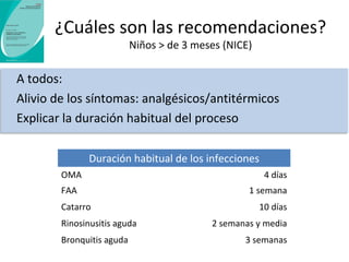 ¿Cuáles son las recomendaciones? 
Niños > de 3 meses (NICE-2008) 
Tratamiento antibiótico inmediato si… 
Mal estado general 
Sospecha de complicación grave: mastoiditis, absceso, 
celulitis, infecciones intracraneales 
Patología previa: inmunosupresión… 
Valorar en: 
OMA bilateral en niños < 2 años 
OMA con otorrea 
Faringoamigdalitis aguda con puntuación ≥ 3 en la escala de 
Centor (alta probabilidad de que sea causada por estreptococo β-hemolítico del grupo A – EBHA) 
 