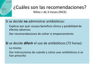 ¿Qué datos tenemos acerca de la 
prescripción diferida? 
Disminuye el uso de antibióticos (93 vs. 32%) 
Duración algo mayor de algunos síntomas (en faringitis y otitis) y menos 
efectos adversos 
Los pacientes están algo menos satisfechos (92 vs. 87%) 
Disminuye la creencia en que los antibióticos son necesarios 
Puede disminuir el numero de visitas posteriores por síntomas similares 
 