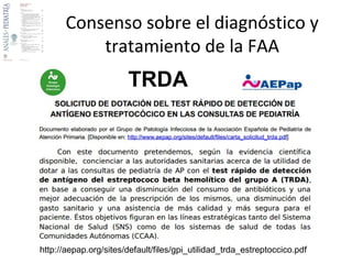 Faringoamigdalitis aguda (FAA) 
Efecto del uso de antibióticos RR/NNTB 
Odinofagia y fiebre (a los 3 días) -/6 
Odinofagia y fiebre (a los 7 días) -/21 
Fiebre reumática 0.27 (0.12-0.60)/- 
Glomerulonefritis postestreptocócica -- 
Complicaciones supuradas 
OMA en los 14 días siguientes 0.3 (0.15-0.50)/200 
Absceso periamigdalino en los 2 meses 
0.15 (0.05-0.47)/- 
siguientes 
RR: riesgo relativo con IC del 95 % 
NNTB: n.º necesario de tratamientos para beneficiar 
2013 
 