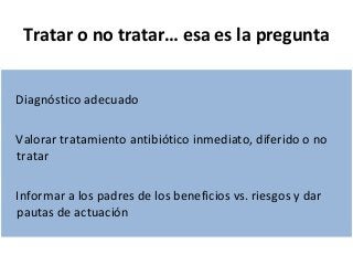 Tratar o no tratar… esa es la pregunta 
Diagnóstico adecuado 
Valorar tratamiento antibiótico inmediato, diferido o no 
tratar 
Informar a los padres de los beneficios vs. riesgos y dar 
pautas de actuación 
 