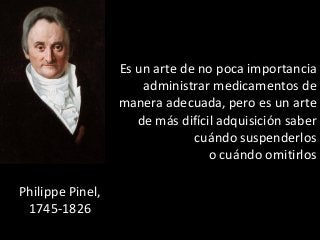 Es un arte de no poca importancia 
administrar medicamentos de 
manera adecuada, pero es un arte 
de más difícil adquisición saber 
cuándo suspenderlos 
o cuándo omitirlos 
Philippe Pinel, 
1745-1826 
