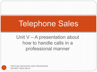 Telephone Sales 
Unit V – A presentation about 
how to handle calls in a 
professional manner 
1 
PEEYUSH SRIVASTAV ASST PROFESSOR 
BCIHMCT NEW DELHI 
 
