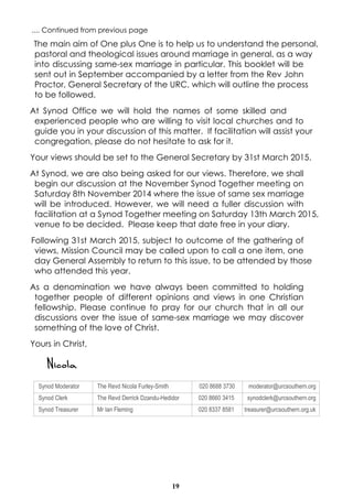 19
The main aim of One plus One is to help us to understand the personal,
pastoral and theological issues around marriage in general, as a way
into discussing same-sex marriage in particular. This booklet will be
sent out in September accompanied by a letter from the Rev John
Proctor, General Secretary of the URC, which will outline the process
to be followed.
At Synod Office we will hold the names of some skilled and
experienced people who are willing to visit local churches and to
guide you in your discussion of this matter. If facilitation will assist your
congregation, please do not hesitate to ask for it.
Your views should be set to the General Secretary by 31st March 2015.
At Synod, we are also being asked for our views. Therefore, we shall
begin our discussion at the November Synod Together meeting on
Saturday 8th November 2014 where the issue of same sex marriage
will be introduced. However, we will need a fuller discussion with
facilitation at a Synod Together meeting on Saturday 13th March 2015,
venue to be decided. Please keep that date free in your diary.
Following 31st March 2015, subject to outcome of the gathering of
views, Mission Council may be called upon to call a one item, one
day General Assembly to return to this issue, to be attended by those
who attended this year.
As a denomination we have always been committed to holding
together people of different opinions and views in one Christian
fellowship. Please continue to pray for our church that in all our
discussions over the issue of same-sex marriage we may discover
something of the love of Christ.
Yours in Christ,
Nicola
Synod Moderator The Revd Nicola Furley-Smith 020 8688 3730 moderator@urcsouthern.org
Synod Clerk The Revd Derrick Dzandu-Hedidor 020 8660 3415 synodclerk@urcsouthern.org
Synod Treasurer Mr Ian Fleming 020 8337 8581 treasurer@urcsouthern.org.uk
.... Continued from previous page
 