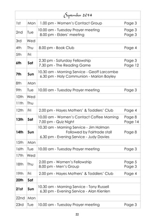 22
September 2014
1st Mon 1.00 pm - Women’s Contact Group Page 3
2nd Tue
10.00 am - Tuesday Prayer meeting Page 3
8.00 pm - Elders’ meeting Page 3
3rd Wed
4th Thu 8.00 pm - Book Club Page 4
5th Fri
6th Sat
2.30 pm - Saturday Fellowship Page 3
7.30 pm - The Reading Game Page 12
7th Sun
10.30 am - Morning Service - Geoff Larcombe
6.30 pm - Holy Communion - Marion Bayley
8th Mon
9th Tue 10.00 am - Tuesday Prayer meeting Page 3
10th Wed
11th Thu
12th Fri 2.00 pm - Hayes Mothers’ & Toddlers’ Club Page 4
13th Sat
10.00 am - Women’s Contact Coffee Morning Page 8
7.00 pm - Quiz Night Page 14
14th Sun
10.30 am - Morning Service - Jim Holman
Followed by Fairtrade stall Page 8
6.30 pm - Evening Service - Judy Davies
15th Mon
16th Tue 10.00 am - Tuesday Prayer meeting Page 3
17th Wed
18th Thu
2.00 pm - Women’s Fellowship Page 5
8.00 pm - Men’s Group Page 3
19th Fri 2.00 pm - Hayes Mothers’ & Toddlers’ Club Page 4
20th Sat
21st Sun
10.30 am - Morning Service - Tony Russell
6.30 pm - Evening Service - Alan Kienlen
22nd Mon
23rd Tue 10.00 am - Tuesday Prayer meeting Page 3
 