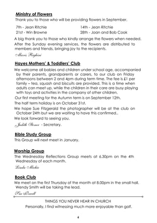 4
Ministry of Flowers
Thank you to those who will be providing flowers in September.
A big thank you to those who kindly arrange the flowers when needed.
After the Sunday evening services, the flowers are distributed to
members and friends, bringing joy to the recipients.
Mavis Righini
Hayes Mothers’ & Toddlers’ Club
We welcome all babies and children under school age, accompanied
by their parents, grandparents or carers, to our club on Friday
afternoons between 2 and 4pm during term time. The fee is £1 per
family – tea, squash and biscuits are provided. This is a time when
adults can meet up, while the children in their care are busy playing
with toys and activities in the company of other children.
Our first meeting for the Autumn term is on September 12th.
The half term holiday is on October 31st.
We hope Sue Fitzgerald the photographer will be at the club on
October 24th but we are waiting to have this confirmed..
We look forward to seeing you.
Judith Stoner - Secretary.
Bible Study Group
This Group will next meet in January.
Worship Group
The Wednesday Reflections Group meets at 6.30pm on the 4th
Wednesday of each month.
Linda Michie
Book Club
We meet on the first Thursday of the month at 8.00pm in the small hall.
Wendy Smith will be taking the lead.
Sue Powell
7th - Jean Ritchie 14th - Jean Ritchie
21st - Win Browne 28th - Joan and Bob Cook
THINGS YOU NEVER HEAR IN CHURCH
Personally, I find witnessing much more enjoyable than golf.
 