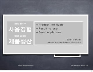 Value exchange:

Value co creation:

Factory not only
puts all value in a product and
• Product
exchange with money of buyer

사용경험

Value is co-created by using
life cycle or service.
the product
 
to user

• Result
• Service

platform

but also

제품생산

Service DesignPresentation

Ezio Manzini
제품서비스 융합 모델과 활성화방안 연구(산업연구원)

THE DNA Design Thinking Lab

15

 