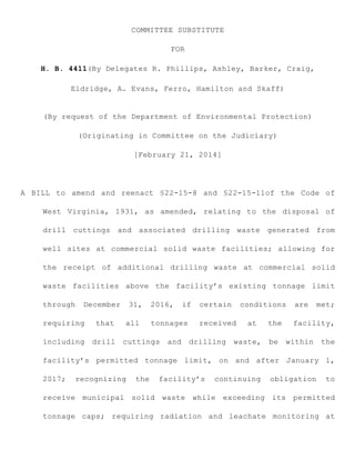COMMITTEE SUBSTITUTE
FOR
H. B. 4411(By Delegates R. Phillips, Ashley, Barker, Craig,
Eldridge, A. Evans, Ferro, Hamilton and Skaff)
(By request of the Department of Environmental Protection)
(Originating in Committee on the Judiciary)
[February 21, 2014]
A BILL to amend and reenact §22-15-8 and §22-15-11of the Code of
West Virginia, 1931, as amended, relating to the disposal of
drill cuttings and associated drilling waste generated from
well sites at commercial solid waste facilities; allowing for
the receipt of additional drilling waste at commercial solid
waste facilities above the facility’s existing tonnage limit
through December 31, 2016, if certain conditions are met;
requiring that all tonnages received at the facility,
including drill cuttings and drilling waste, be within the
facility’s permitted tonnage limit, on and after January 1,
2017; recognizing the facility’s continuing obligation to
receive municipal solid waste while exceeding its permitted
tonnage caps; requiring radiation and leachate monitoring at
 