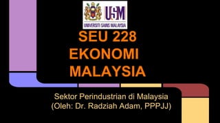 SEU 228
EKONOMI
MALAYSIA
Sektor Perindustrian di Malaysia
(Oleh: Dr. Radziah Adam, PPPJJ)
 