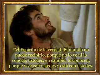 17el Espíritu de la verdad. El mundo no
puede recibirlo, porque no lo ve ni lo
conoce; ustedes, en cambio, lo conocen,
porque vive con ustedes y está con ustedes.
 