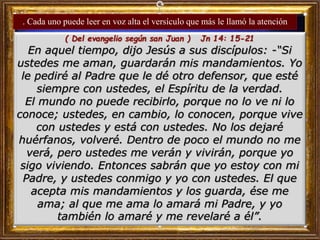 ( Del evangelio según san Juan ) Jn 14: 15-21
En aquel tiempo, dijo Jesús a sus discípulos: -“Si
ustedes me aman, guardarán mis mandamientos. Yo
le pediré al Padre que le dé otro defensor, que esté
siempre con ustedes, el Espíritu de la verdad.
El mundo no puede recibirlo, porque no lo ve ni lo
conoce; ustedes, en cambio, lo conocen, porque vive
con ustedes y está con ustedes. No los dejaré
huérfanos, volveré. Dentro de poco el mundo no me
verá, pero ustedes me verán y vivirán, porque yo
sigo viviendo. Entonces sabrán que yo estoy con mi
Padre, y ustedes conmigo y yo con ustedes. El que
acepta mis mandamientos y los guarda, ése me
ama; al que me ama lo amará mi Padre, y yo
también lo amaré y me revelaré a él”.
. Cada uno puede leer en voz alta el versículo que más le llamó la atención
 