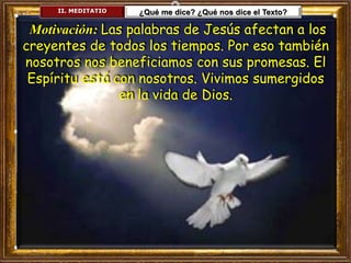 II. MEDITATIO ¿Qué me dice? ¿Qué nos dice el Texto?
Motivación: Las palabras de Jesús afectan a los
creyentes de todos los tiempos. Por eso también
nosotros nos beneficiamos con sus promesas. El
Espíritu está con nosotros. Vivimos sumergidos
en la vida de Dios.
 