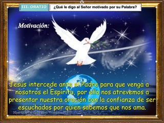 III. ORATIO ¿Qué le digo al Señor motivado por su Palabra?
Jesús intercede ante el Padre para que venga a
nosotros el Espíritu, por ello nos atrevemos a
presentar nuestra oración con la confianza de ser
escuchados por quien sabemos que nos ama.
 