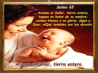 Salmo 65
Aclama al Señor, tierra entera,
toquen en honor de su nombre;
canten himnos a su gloria; digan a
Dios: «¡Qué temibles son tus obras!».
Aclama al Señor, tierra entera.
 
